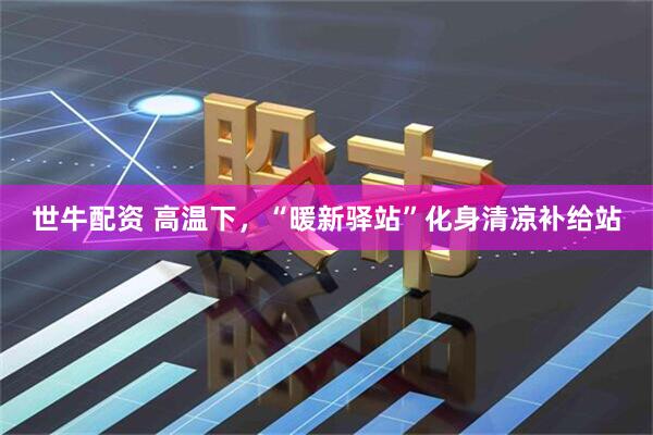 世牛配资 高温下，“暖新驿站”化身清凉补给站