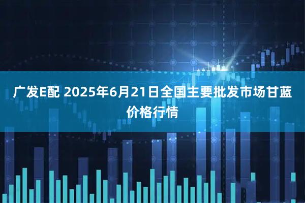 广发E配 2025年6月21日全国主要批发市场甘蓝价格行情