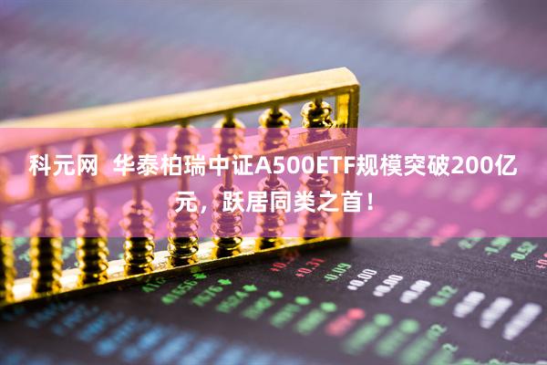 科元网  华泰柏瑞中证A500ETF规模突破200亿元，跃居同类之首！