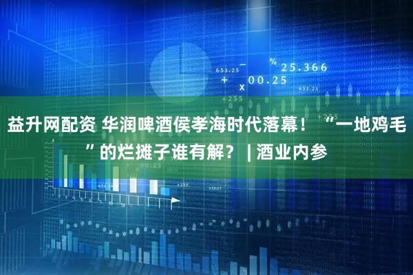 益升网配资 华润啤酒侯孝海时代落幕！ “一地鸡毛”的烂摊子谁有解？ | 酒业内参