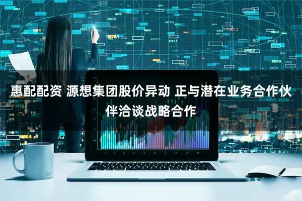 惠配配资 源想集团股价异动 正与潜在业务合作伙伴洽谈战略合作