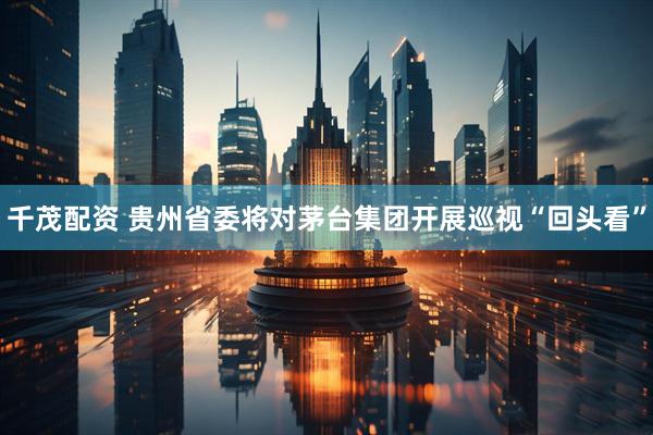 千茂配资 贵州省委将对茅台集团开展巡视“回头看”
