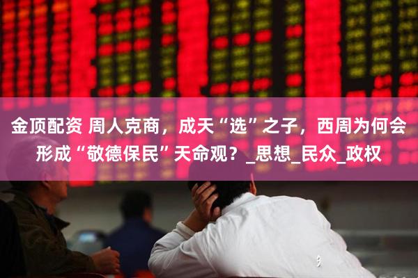 金顶配资 周人克商，成天“选”之子，西周为何会形成“敬德保民”天命观？_思想_民众_政权