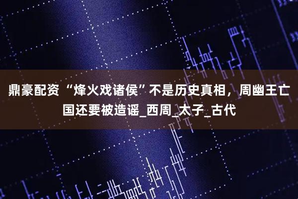 鼎豪配资 “烽火戏诸侯”不是历史真相，周幽王亡国还要被造谣_西周_太子_古代