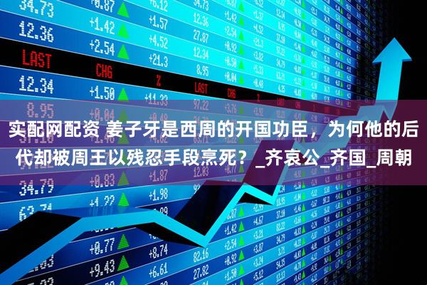 实配网配资 姜子牙是西周的开国功臣，为何他的后代却被周王以残忍手段烹死？_齐哀公_齐国_周朝
