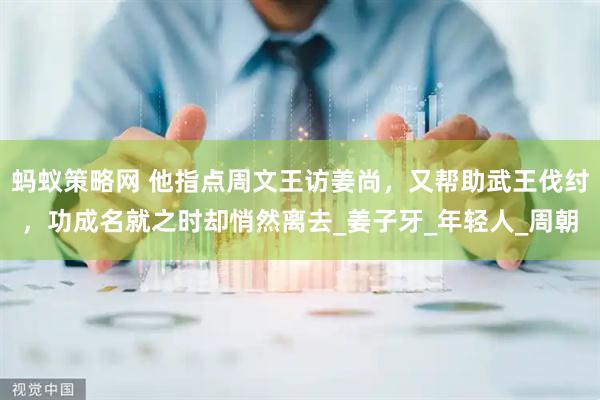 蚂蚁策略网 他指点周文王访姜尚，又帮助武王伐纣，功成名就之时却悄然离去_姜子牙_年轻人_周朝