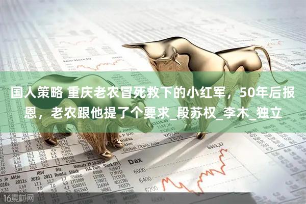 国人策略 重庆老农冒死救下的小红军，50年后报恩，老农跟他提了个要求_段苏权_李木_独立