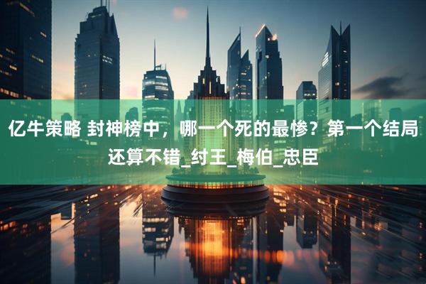 亿牛策略 封神榜中，哪一个死的最惨？第一个结局还算不错_纣王_梅伯_忠臣
