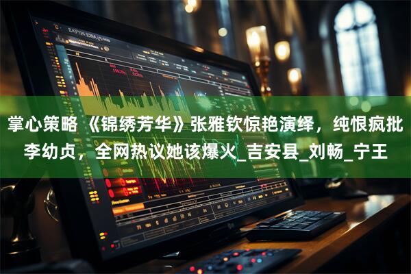 掌心策略 《锦绣芳华》张雅钦惊艳演绎，纯恨疯批李幼贞，全网热议她该爆火_吉安县_刘畅_宁王