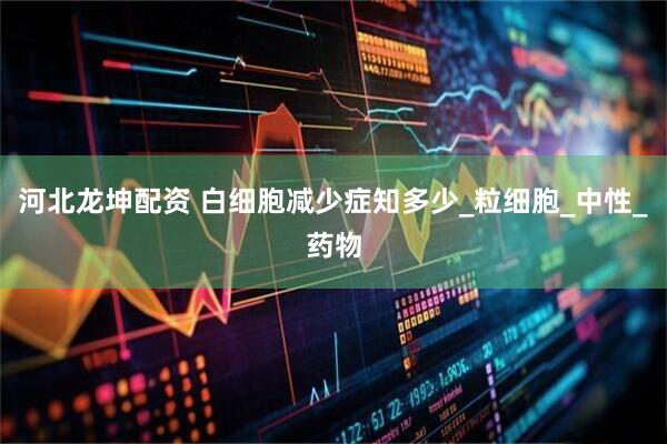 河北龙坤配资 白细胞减少症知多少_粒细胞_中性_药物