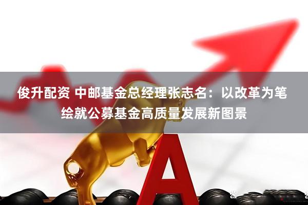 俊升配资 中邮基金总经理张志名：以改革为笔 绘就公募基金高质量发展新图景