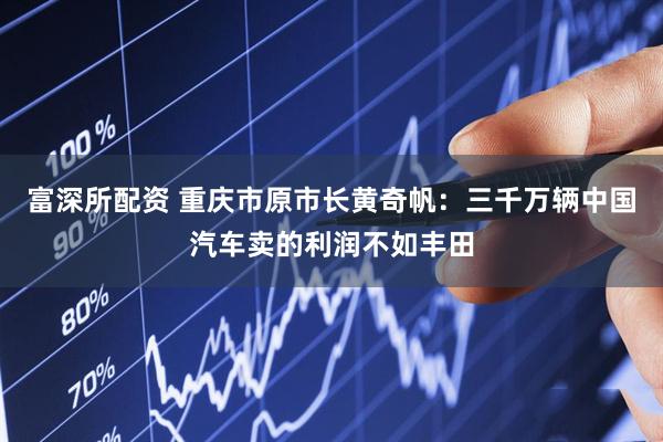 富深所配资 重庆市原市长黄奇帆：三千万辆中国汽车卖的利润不如丰田