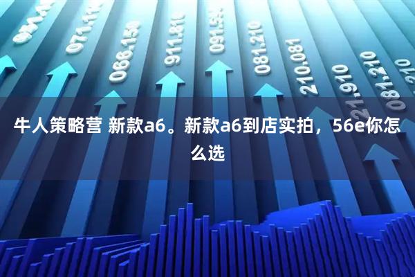 牛人策略营 新款a6。新款a6到店实拍，56e你怎么选