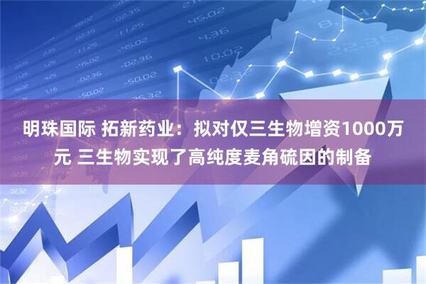 明珠国际 拓新药业：拟对仅三生物增资1000万元 三生物实现了高纯度麦角硫因的制备