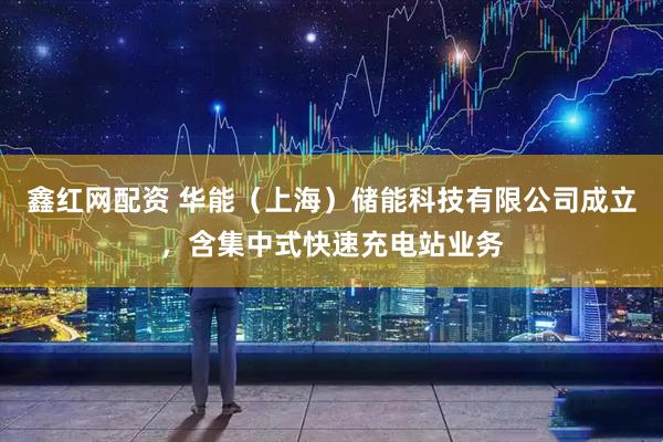 鑫红网配资 华能（上海）储能科技有限公司成立，含集中式快速充电站业务