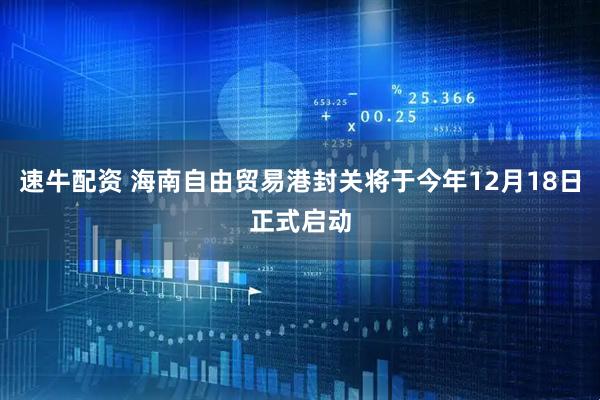 速牛配资 海南自由贸易港封关将于今年12月18日正式启动