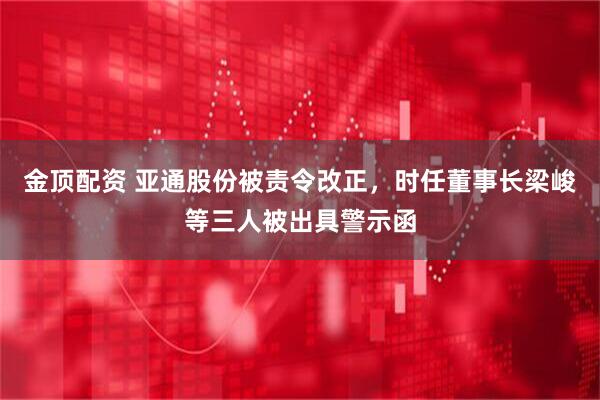 金顶配资 亚通股份被责令改正，时任董事长梁峻等三人被出具警示函