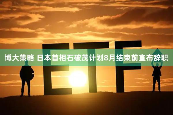 博大策略 日本首相石破茂计划8月结束前宣布辞职