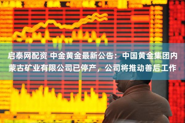 启泰网配资 中金黄金最新公告：中国黄金集团内蒙古矿业有限公司已停产，公司将推动善后工作