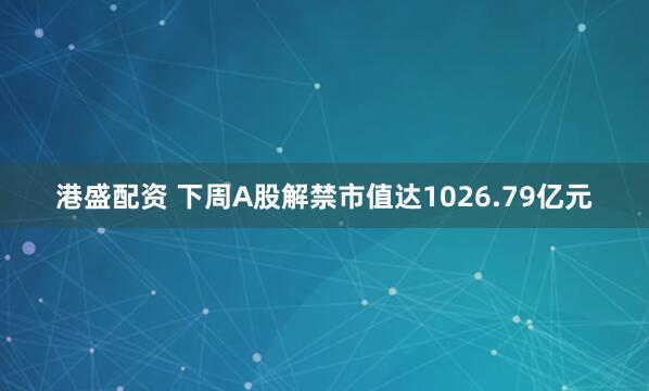 港盛配资 下周A股解禁市值达1026.79亿元