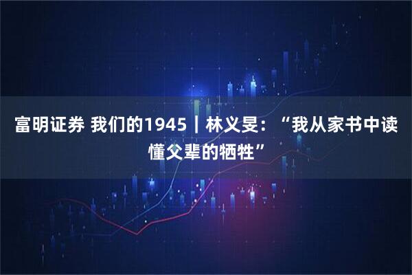 富明证券 我们的1945｜林义旻：“我从家书中读懂父辈的牺牲”
