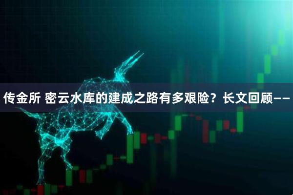 传金所 密云水库的建成之路有多艰险？长文回顾——