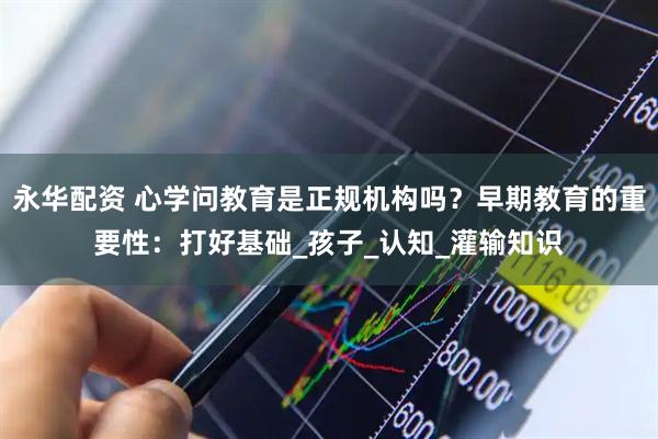 永华配资 心学问教育是正规机构吗？早期教育的重要性：打好基础_孩子_认知_灌输知识