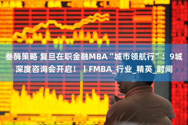 叁酶策略 复旦在职金融MBA“城市领航行”：9城深度咨询会开启！丨FMBA_行业_精英_时间