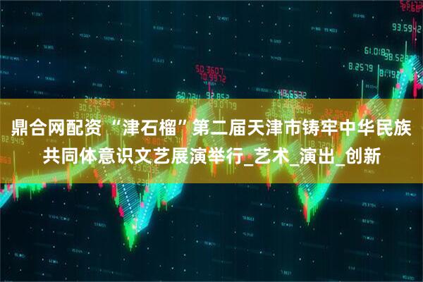 鼎合网配资 “津石榴”第二届天津市铸牢中华民族共同体意识文艺展演举行_艺术_演出_创新
