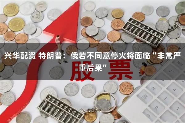 兴华配资 特朗普：俄若不同意停火将面临“非常严重后果”