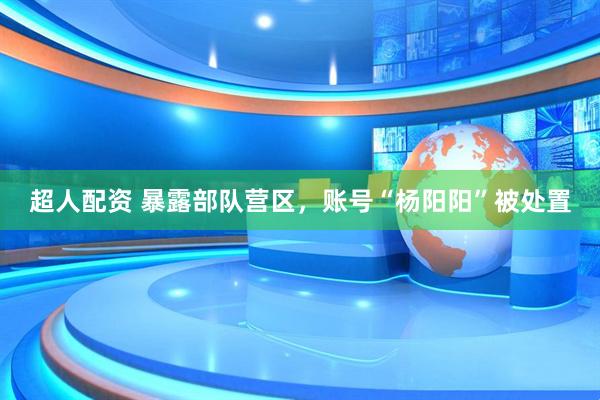 超人配资 暴露部队营区，账号“杨阳阳”被处置