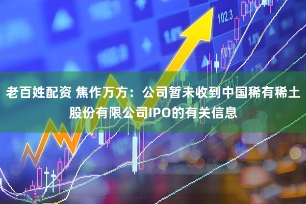 老百姓配资 焦作万方：公司暂未收到中国稀有稀土股份有限公司IPO的有关信息