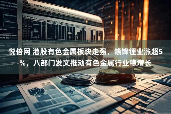 悦倍网 港股有色金属板块走强，赣锋锂业涨超5%，八部门发文推动有色金属行业稳增长