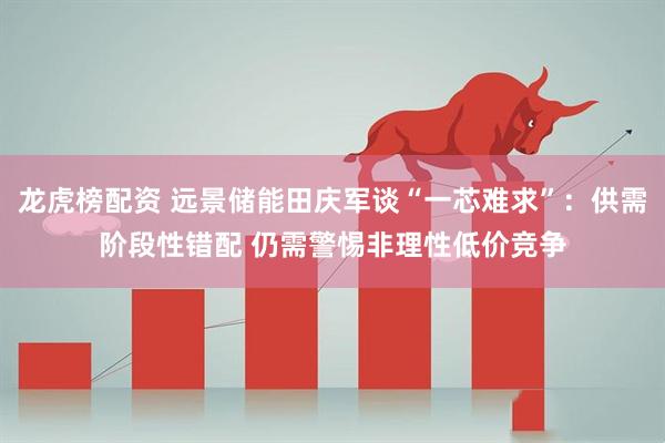 龙虎榜配资 远景储能田庆军谈“一芯难求”：供需阶段性错配 仍需警惕非理性低价竞争