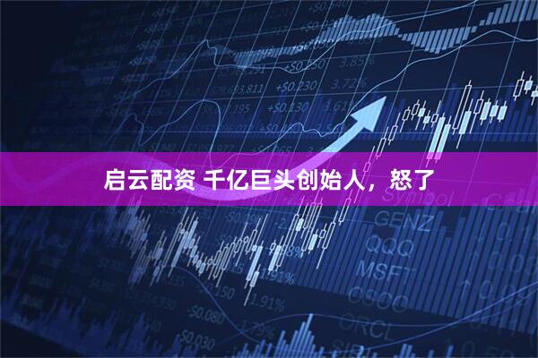 启云配资 千亿巨头创始人，怒了