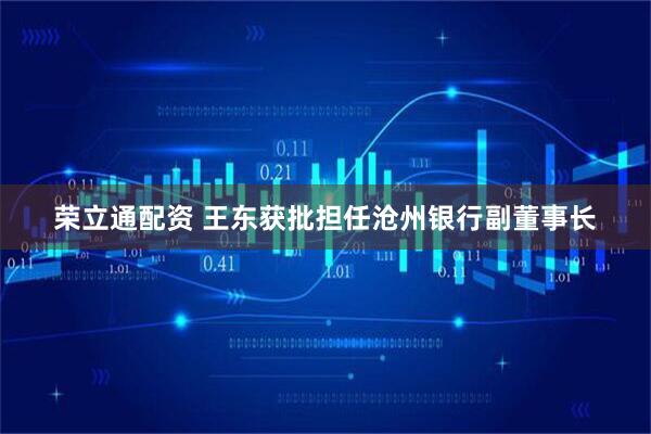 荣立通配资 王东获批担任沧州银行副董事长