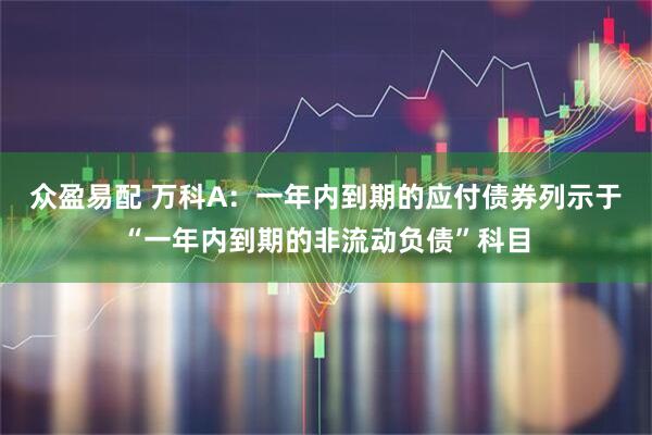 众盈易配 万科A：一年内到期的应付债券列示于“一年内到期的非流动负债”科目