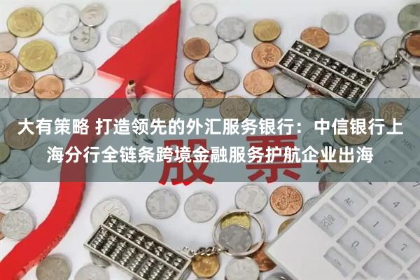 大有策略 打造领先的外汇服务银行：中信银行上海分行全链条跨境金融服务护航企业出海