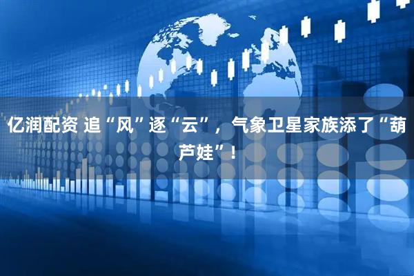 亿润配资 追“风”逐“云”，气象卫星家族添了“葫芦娃”！