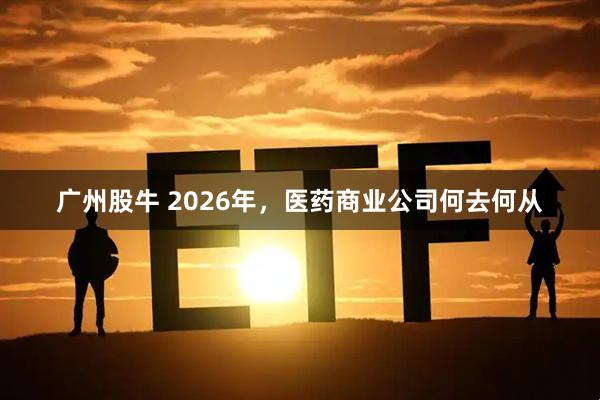广州股牛 2026年，医药商业公司何去何从