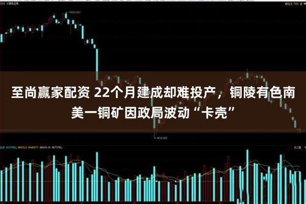 至尚赢家配资 22个月建成却难投产，铜陵有色南美一铜矿因政局波动“卡壳”