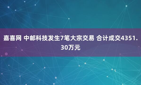 嘉喜网 中邮科技发生7笔大宗交易 合计成交4351.30万元