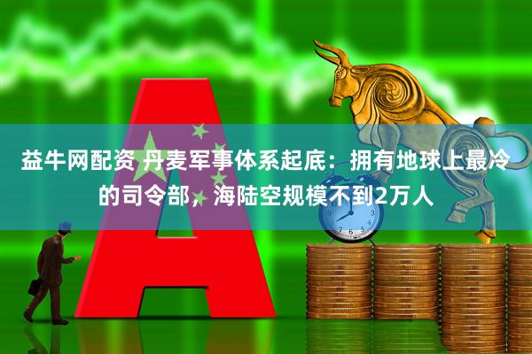 益牛网配资 丹麦军事体系起底：拥有地球上最冷的司令部，海陆空规模不到2万人
