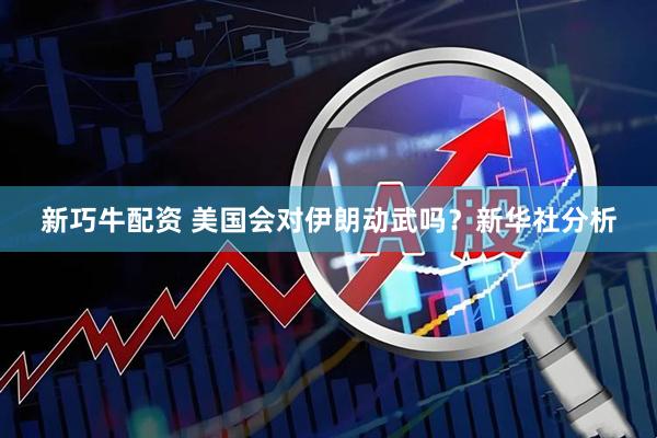 新巧牛配资 美国会对伊朗动武吗？新华社分析