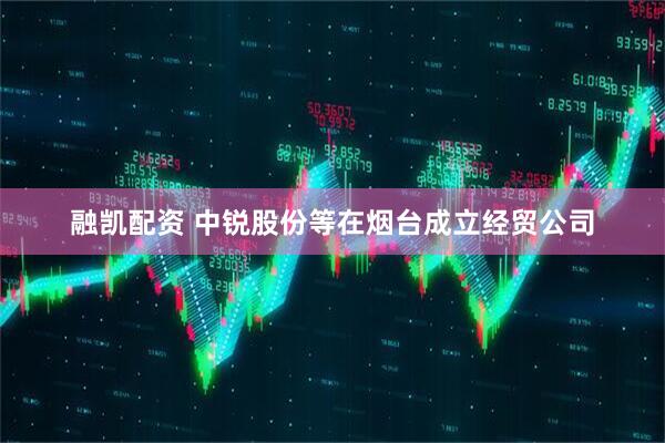 融凯配资 中锐股份等在烟台成立经贸公司