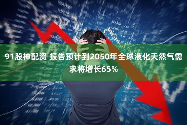 91股神配资 报告预计到2050年全球液化天然气需求将增长65%