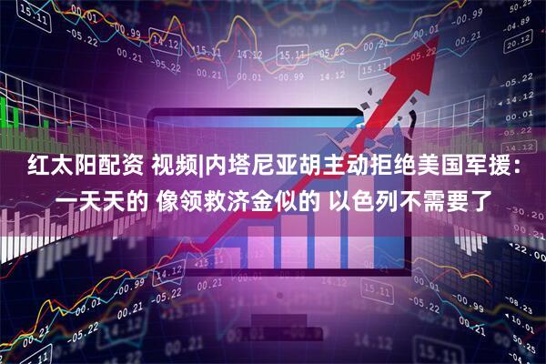 红太阳配资 视频|内塔尼亚胡主动拒绝美国军援：一天天的 像领救济金似的 以色列不需要了