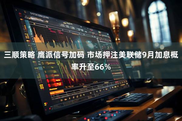 三顺策略 鹰派信号加码 市场押注美联储9月加息概率升至66%